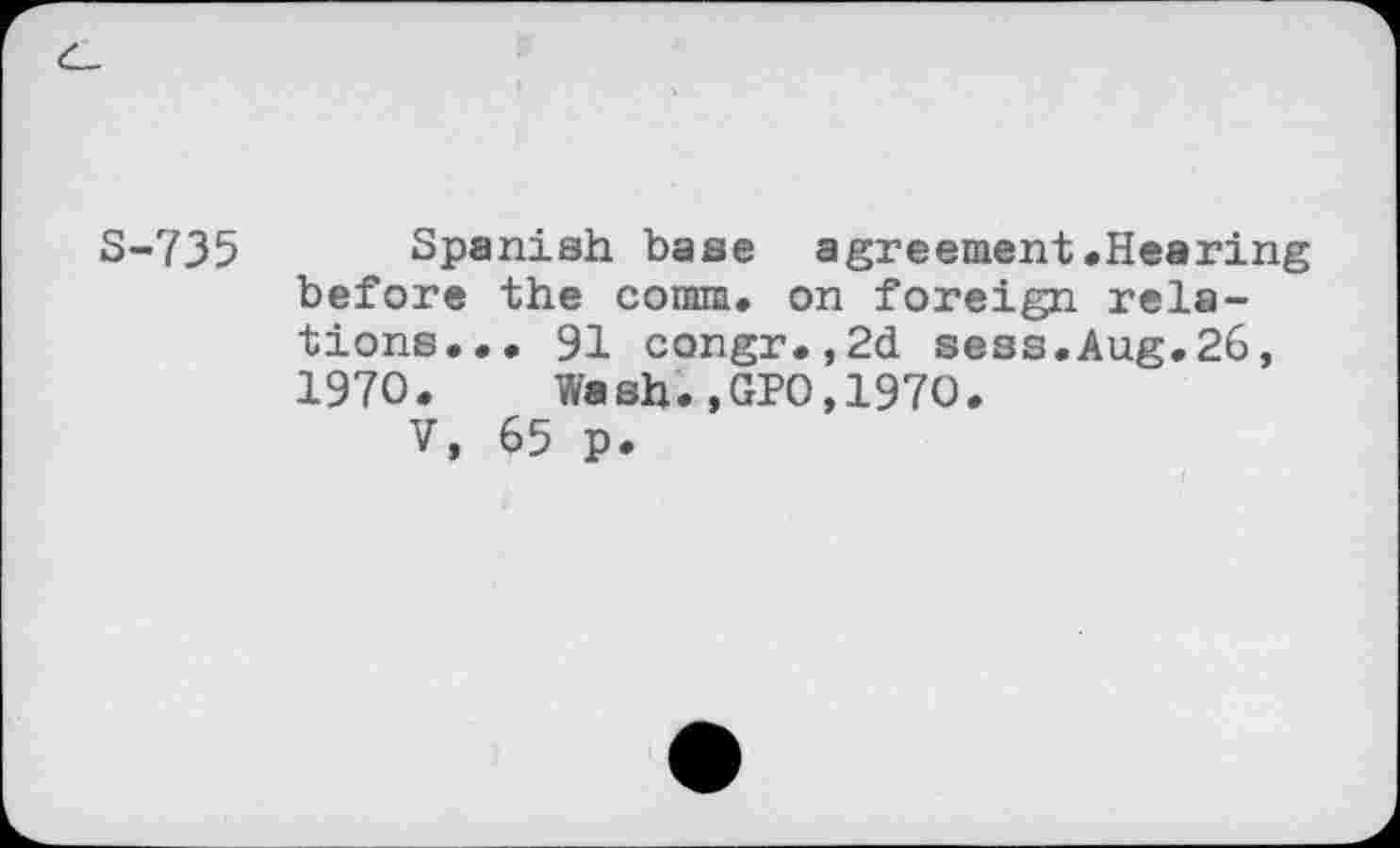 ﻿S-735 Spanish base agreement.Hearing before the comm, on foreign relations... 91 congr.,2d sees.Aug.26, 1970.	Wash.,GPO,1970.
V, 65 p.